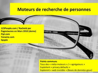 Moteurs de recherche de personnes

123People.com / Racheté par
PagesJaunes en Mars 2010 (demo)
Pipl.com
Yoname.com
Spyple

Points communs
Tous des « méta-moteurs » / « agrégateurs »
Exploitent « privacy defaults »
58
Explorent « web invisible » (Bases de données gouv)

 