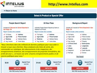 http://www.Intelius.com

"Nous cherchons dans des milliards de données publiques pour vous aider à
trouver ce que vous cherchez. Nous analysons des listes de vente, des
commandes sur catalogue, des abonnements à des magazines, des
enregistrements d'adresse, des enregistrements de propriété immobilière, des
arrêts de cour (...) et toute une série d'autres enregistrements publics et de
sources publiques pour vous."

60

 