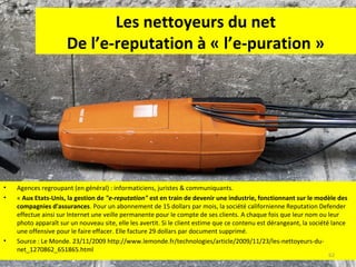 Les nettoyeurs du net
De l’e-reputation à « l’e-puration »

•
•

•

Agences regroupant (en général) : informaticiens, juristes & communiquants.
« Aux Etats-Unis, la gestion de "e-reputation" est en train de devenir une industrie, fonctionnant sur le modèle des
compagnies d'assurances. Pour un abonnement de 15 dollars par mois, la société californienne Reputation Defender
effectue ainsi sur Internet une veille permanente pour le compte de ses clients. A chaque fois que leur nom ou leur
photo apparaît sur un nouveau site, elle les avertit. Si le client estime que ce contenu est dérangeant, la société lance
une offensive pour le faire effacer. Elle facture 29 dollars par document supprimé.
Source : Le Monde. 23/11/2009 http://www.lemonde.fr/technologies/article/2009/11/23/les-nettoyeurs-dunet_1270862_651865.html
62

 