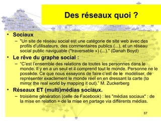 Des réseaux quoi ?
• Sociaux
– "Un site de réseau social est une catégorie de site web avec des
profils d'utilisateurs, des commentaires publics (...), et un réseau
social public naviguable ("traversable ») (...)." (Danah Boyd)

• Le rêve du graphe social :
– “C’est l’ensemble des relations de toutes les personnes dans le
monde. Il y en a un seul et il comprend tout le monde. Personne ne le
possède. Ce que nous essayons de faire c’est de le modéliser, de
représenter exactement le monde réel en en dressant la carte (to
mirror the real world by mapping it out).” M. Zuckerberg

• Réseaux ET (multi)médias sociaux.
– troisième génération (celle de Facebook) : les "médias sociaux" : de
la mise en relation + de la mise en partage via différents médias.
67

 