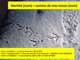 Identité (num) = somme de mes traces (num)

Traces « profilaires » : ce que je dis de moi = QUI JE SUIS
Traces « navigationnelles » : où je vais, qui je lis, où je commente = COMMENT JE ME COMPORTE
Traces « inscriptibles » : ce que j’exprime, publie, édite = CE QUE JE PENSE

7

 