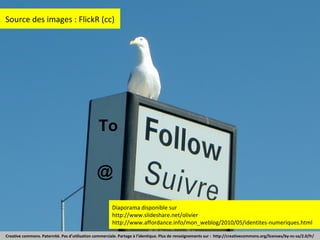 Source des images : FlickR (cc)

To
@
Diaporama disponible sur
http://www.slideshare.net/olivier
http://www.affordance.info/mon_weblog/2010/05/identites-numeriques.html
Creative commons. Paternité. Pas d’utilisation commerciale. Partage à l’identique. Plus de renseignements sur : http://creativecommons.org/licenses/by-nc-sa/2.0/fr/

 