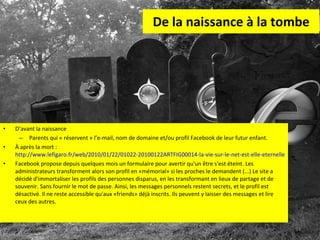 De la naissance à la tombe D’avant la naissance Parents qui « réservent » l’e-mail, nom de domaine et/ou profil Facebook de leur futur enfant. À après la mort :  http://www.lefigaro.fr/web/2010/01/22/01022-20100122ARTFIG00014-la-vie-sur-le-net-est-elle-eternelle-.php Facebook propose depuis quelques mois un formulaire pour avertir qu'un être s'est éteint. Les administrateurs transforment alors son profil en «mémorial» si les proches le demandent (...) Le site a décidé d'immortaliser les profils des personnes disparus, en les transformant en lieux de partage et de souvenir. Sans fournir le mot de passe. Ainsi, les messages personnels restent secrets, et le profil est désactivé. Il ne reste accessible qu'aux «friends» déjà inscrits. Ils peuvent y laisser des messages et lire ceux des autres.  