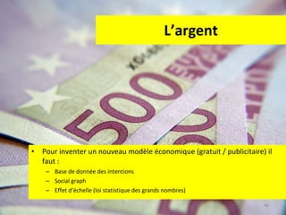 L’argent Pour inventer un nouveau modèle économique (gratuit / publicitaire) il faut :  Base de donnée des intentions Social graph Effet d’échelle (loi statistique des grands nombres) 
