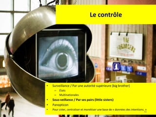 Le contrôle Surveillance / Par une autorité supérieure (big brother) États Multinationales Sous-veillance / Par ses pairs (little sisters) Panopticon Pour créer, centraliser et monétiser une base de « données des intentions. » 