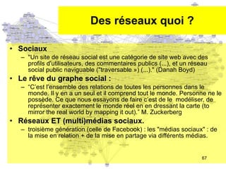 Des réseaux quoi ? Sociaux "Un site de réseau social est une catégorie de site web avec des profils d'utilisateurs, des commentaires publics (...), et un réseau social public naviguable ("traversable ») (...)." (Danah Boyd) Le r êve du graphe social : “ C’est l’ensemble des relations de toutes les personnes dans le monde. Il y en a un seul et il comprend tout le monde. Personne ne le possède. Ce que nous essayons de faire c’est de le  modéliser, de représenter exactement le monde réel en en dressant la carte (to mirror the real world by mapping it out).” M. Zuckerberg Réseaux ET (multi)médias sociaux. troisième génération (celle de Facebook) : les "médias sociaux" : de la mise en relation + de la mise en partage via différents médias. 