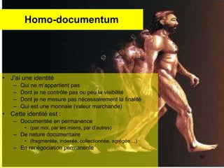 Homo-documentum J’ai une identité  Qui ne m’appartient pas  Dont je ne contrôle pas ou peu la visibilité Dont je ne mesure pas nécessairement la finalité  Qui est une monnaie (valeur marchande) Cette identité est : Documentée en permanence (par moi, par les miens, par d’autres) De nature documentaire  (fragmentée, indexée, collectionnée, agrégée ...) En renégociation permanente  
