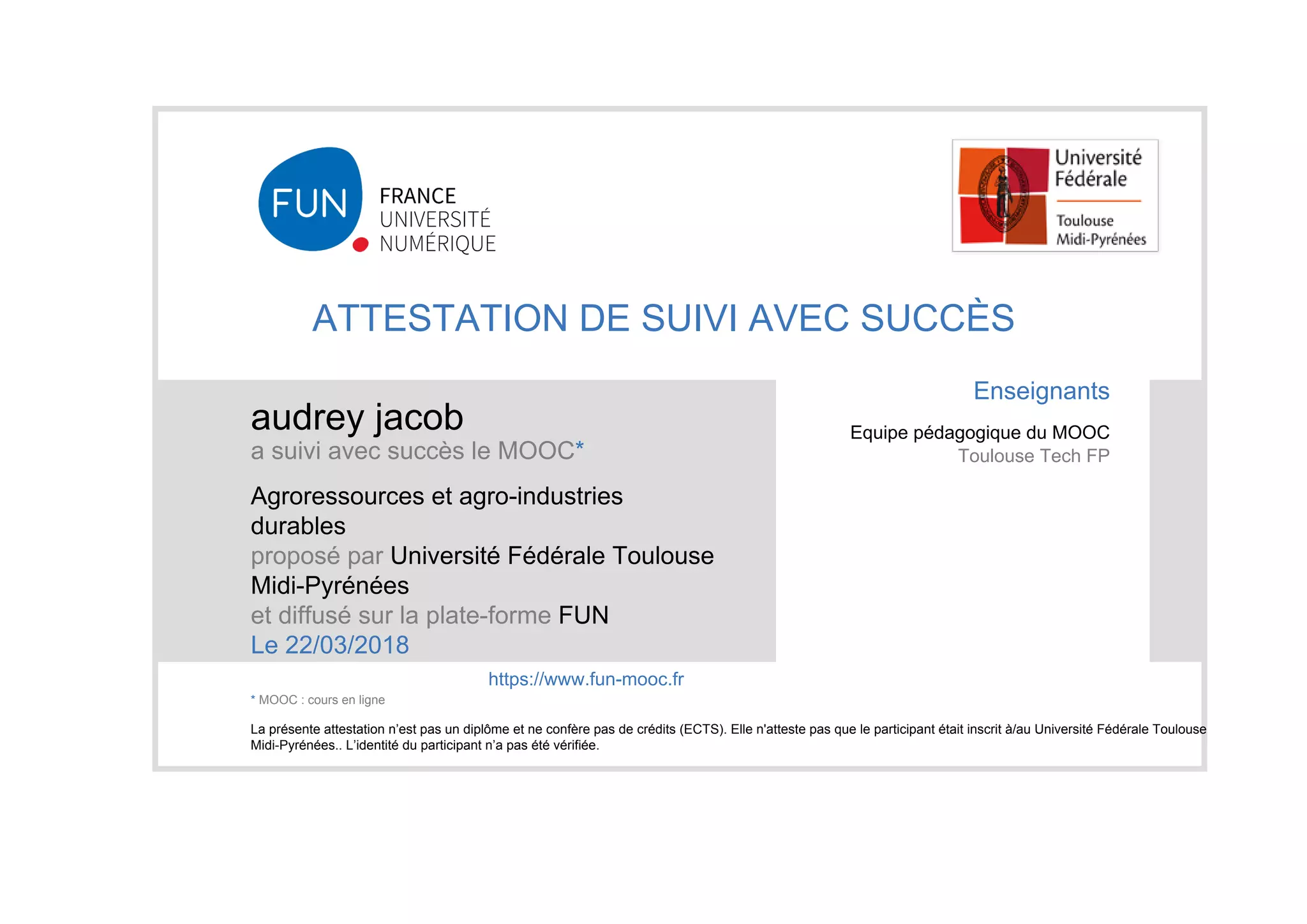 ATTESTATION DE SUIVI AVEC SUCCÈS
audrey jacob
a suivi avec succès le MOOC*
Agroressources et agro-industries
durables
proposé par Université Fédérale Toulouse
Midi-Pyrénées
et diffusé sur la plate-forme FUN
Le 22/03/2018
La présente attestation n’est pas un diplôme et ne confère pas de crédits (ECTS). Elle n'atteste pas que le participant était inscrit à/au Université Fédérale Toulouse
Midi-Pyrénées.. L’identité du participant n’a pas été vérifiée.
Enseignants
Equipe pédagogique du MOOC
Toulouse Tech FP
https://www.fun-mooc.fr
* MOOC : cours en ligne