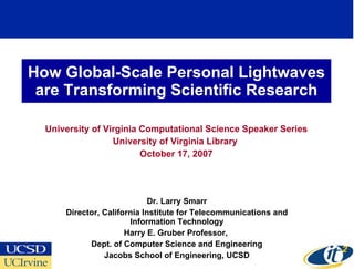 How Global-Scale Personal Lightwaves
 are Transforming Scientific Research

  University of Virginia Computational Science Speaker Series
                  University of Virginia Library
                         October 17, 2007




                             Dr. Larry Smarr
      Director, California Institute for Telecommunications and
                       Information Technology
                      Harry E. Gruber Professor,
            Dept. of Computer Science and Engineering
                Jacobs School of Engineering, UCSD