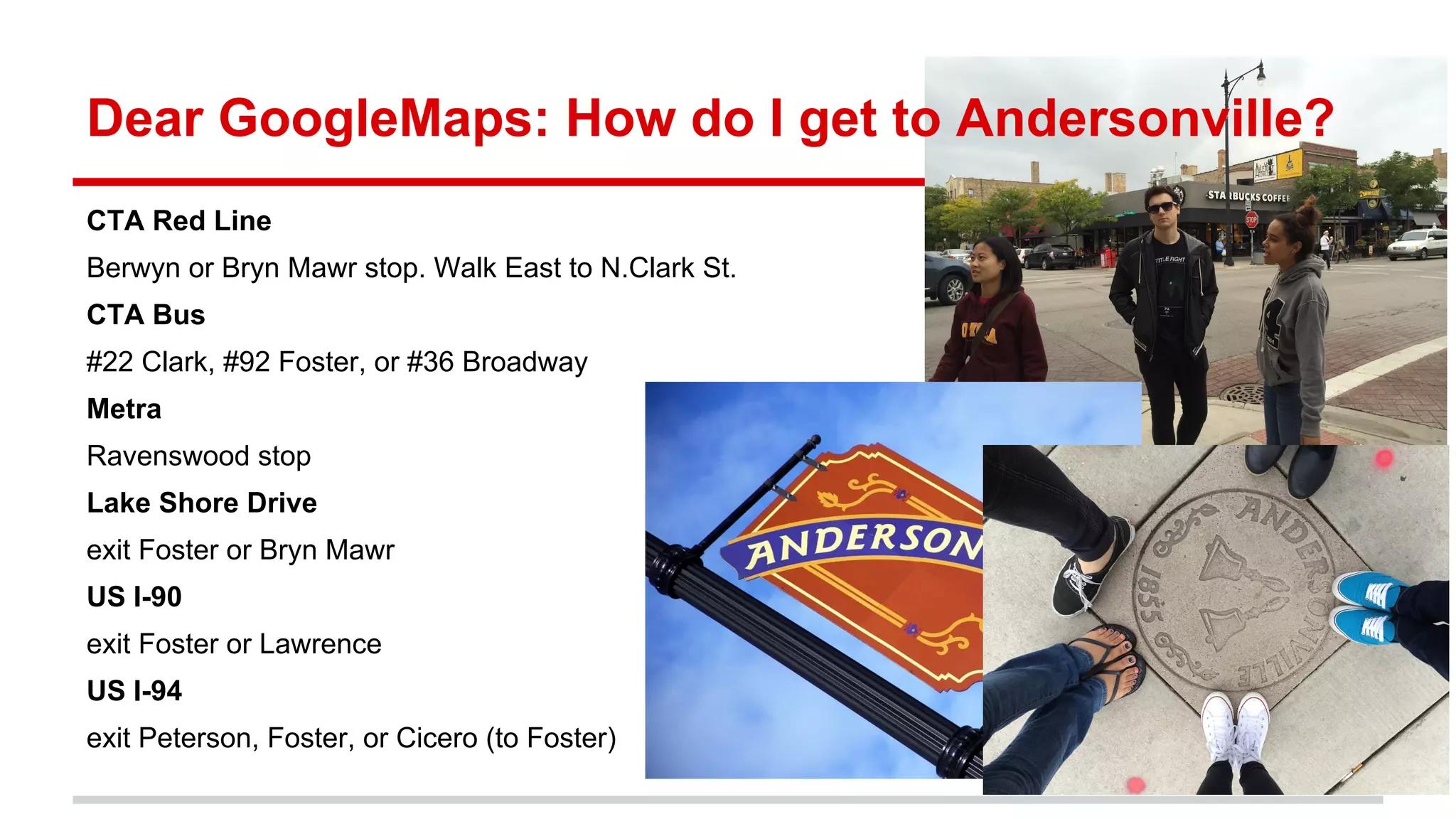 Dear GoogleMaps: How do I get to Andersonville?
CTA Red Line
Berwyn or Bryn Mawr stop. Walk East to N.Clark St.
CTA Bus
#22 Clark, #92 Foster, or #36 Broadway
Metra
Ravenswood stop
Lake Shore Drive
exit Foster or Bryn Mawr
US I-90
exit Foster or Lawrence
US I-94
exit Peterson, Foster, or Cicero (to Foster)