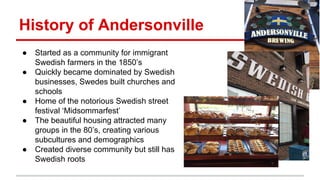 History of Andersonville 
● Started as a community for immigrant 
Swedish farmers in the 1850’s 
● Quickly became dominated by Swedish 
businesses, Swedes built churches and 
schools 
● Home of the notorious Swedish street 
festival ‘Midsommarfest’ 
● The beautiful housing attracted many 
groups in the 80’s, creating various 
subcultures and demographics 
● Created diverse community but still has 
Swedish roots 
 