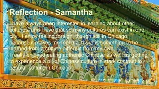 Reflection - Samantha 
I have always been interested in learning about other 
cultures, and I love that so many cultures can exist in one 
city. I enjoy feeling foreign, though still in Chicago, 
because it makes me feel that there is something to be 
learned from a culture different from my own. 
I really enjoyed eating authentic Chinese as well as getting 
to experience a bit of Chinese culture in stark contrast to 
popular culture in Chicago. 
 