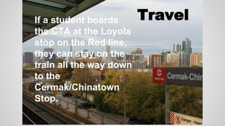 If a student boards 
the CTA at the Loyola 
stop on the Red line, 
they can stay on the 
train all the way down 
to the 
Cermak/Chinatown 
Stop. 
Travel 
 