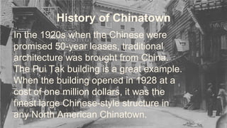 History of Chinatown 
In the 1920s when the Chinese were 
promised 50-year leases, traditional 
architecture was brought from China. 
The Pui Tak building is a great example. 
When the building opened in 1928 at a 
cost of one million dollars, it was the 
finest large Chinese-style structure in 
any North American Chinatown. 
 