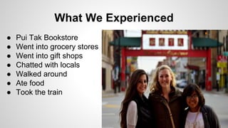 What We Experienced 
● Pui Tak Bookstore 
● Went into grocery stores 
● Went into gift shops 
● Chatted with locals 
● Walked around 
● Ate food 
● Took the train 
 