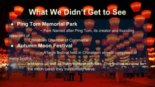 What We Didn’t Get to See 
● Ping Tom Memorial Park 
- Park Named after Ping Tom, its creator and founding 
president of 
Chinatown Chamber of Commerce 
● Autumn Moon Festival 
- A large festival held in Chinatown streets comprised of 
many booths 
and tents as well as many cultural activities. This festival is noted for 
the moon cakes they traditionally serve. 
 