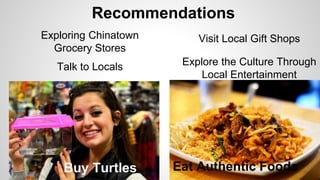 Recommendations 
Exploring Chinatown 
Grocery Stores 
Talk to Locals 
Visit Local Gift Shops 
Explore the Culture Through 
Local Entertainment 
Buy Turtles Eat Authentic Foods 
 
