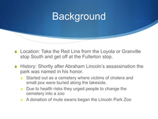 Background 
S Location: Take the Red Line from the Loyola or Granville 
stop South and get off at the Fullerton stop. 
S History: Shortly after Abraham Lincoln’s assassination the 
park was named in his honor. 
S Started out as a cemetery where victims of cholera and 
small pox were buried along the lakeside. 
S Due to health risks they urged people to change the 
cemetery into a zoo 
S A donation of mute swans began the Lincoln Park Zoo 
 