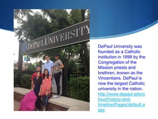 DePaul University was 
founded as a Catholic 
institution in 1898 by the 
Congregation of the 
Mission priests and 
brethren, known as the 
Vincentians. DePaul is 
now the largest Catholic 
university in the nation. 
http://www.depaul.edu/a 
bout/history-and-timeline/ 
Pages/default.a 
spx 
 