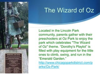 The Wizard of Oz 
Located in the Lincoln Park 
community, parents gather with their 
preschoolers at Oz Park to enjoy the 
park which celebrates "The Wizard 
of Oz" theme. “Dorothy’s Playlot” is 
filled with play equipment for the little 
ones to climb, swing, and run in the 
“Emerald Garden.” 
http://www.chicagoparkdistrict.com/p 
arks/Oz-Park/ 
 