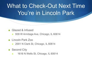 What to Check-Out Next Time 
You’re in Lincoln Park 
S Glazed & Infused 
S 939 W Armitage Ave, Chicago, IL 60614 
S Lincoln Park Zoo 
S 2001 N Clark St, Chicago, IL 60614 
S Second City 
S 1616 N Wells St, Chicago, IL 60614 
 