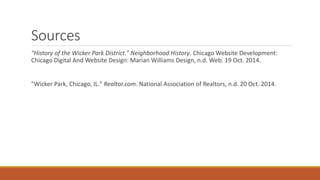 Sources 
"History of the Wicker Park District." Neighborhood History. Chicago Website Development: 
Chicago Digital And Website Design: Marian Williams Design, n.d. Web. 19 Oct. 2014. 
"Wicker Park, Chicago, IL." Realtor.com. National Association of Realtors, n.d. 20 Oct. 2014. 
