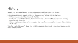 History 
Wicker Park has been part of Chicago since its incorporation to the city in 1837 
Industry came into the area in 1857 with the opening of Rolling Mill Steel Works. 
◦ Irish community settled there to provide the labor 
◦ Residencies were established along the major avenues of Ashland and Milwaukee, in turn pushing 
population out of the city 
◦ Clothing and instrument stores, breweries, and cigar manufacturers added to the scene of the district of 
Wicker Park 
The aftermath of Chicago's Great Fire of 1871 created an increased residential and commercial 
scene in Wicker Park 
 