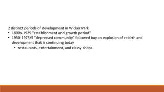 2 distinct periods of development in Wicker Park 
• 1800s-1929 "establishment and growth period" 
• 1930-1973/5 "depressed community" followed buy an explosion of rebirth and 
development that is continuing today 
• restaurants, entertainment, and classy shops 
 