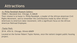 Attractions 
-A. Philip Randolph Museum Gallery: 
10406 S. Maryland Ave. Chicago, IL 60628 
Their mission is to honor A. P...