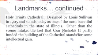 Landmarks… continued 
Holy Trinity Cathedral: Designed by Louis Sullivan 
in 1905 and stands today as one of the most beautiful 
cathedrals in the state of Illinois. Other than the 
scenic intake, the fact that Czar Nicholas II partly 
funded the building of the Cathedral stands for some 
intellectual gain. 
 