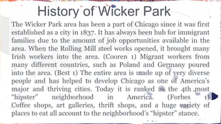 History of Wicker Park 
The Wicker Park area has been a part of Chicago since it was first 
established as a city in 1837. It has always been hub for immigrant 
families due to the amount of job opportunities available in the 
area. When the Rolling Mill steel works opened, it brought many 
Irish workers into the area. (Cooren 1) Migrant workers from 
many different countries, such as Poland and Germany poured 
into the area. (Best 1) The entire area is made up of very diverse 
people and has helped to develop Chicago as one of America’s 
major and thriving cities. Today it is ranked as the 4th most 
“hipster” neighborhood in America. (Forbes 1) 
Coffee shops, art galleries, thrift shops, and a huge variety of 
places to eat all account to the neighborhood’s “hipster” stance. 
 