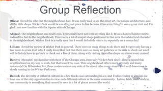 Group Reflection 
Olivia: I loved the vibe that the neighborhood had. It was really cool to see the street art, the unique architecture, and 
all the little shops. Wicker Park would be a really great place to live because it has everything! It was a great visit and I’m 
glad I am now familiar with the hipster side of Chicago. 
Abigail: The neighborhood was really cool, I personally have not seen anything like it. It has a kind of hipster meets 
rodeo drive feel to the neighborhood. There were a lot of unique shops particular to that area that added real character 
to the neighborhood. Wicker Park is a really area that I would definitely return to, especially on a sunny day! 
Lillian: I loved the variety of Wicker Park in general. There were so many things to do there and I regret only having a 
few hours to cram it all into. I really loved that fact that there were so many art galleries in the area to check out and I 
will definitely have to go back to check out a few of them, along with visiting the coffee shops on almost every corner! 
Danny: I thought I was familiar with most of the Chicago area, especially Wicker Park since i always passed this 
neighborhood on my way to work, but that wasn't the case. This neighborhood offers much diversity and many 
resturants! On Milwaukee Ave, there restaurants on any side of the street. Also many stores. I felt as if downtown is 
slowly coming in the Wicker Park area. 
Daniel: The diversity of different cultures in a few blocks was outstanding to see, and I believe being in Chicago we 
have one of the only opportunities to view such different culture in the same community. Latino, Irish, and Polish in 
one community is something that cannot be seen in a lot of places around the world. 
 