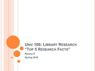 Univ 106: Library Research“Top 5 Research Facts” Review II Spring 2010 