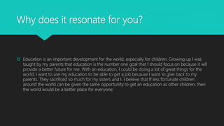 Why does it resonate for you?
 Education is an important development for the world, especially for children. Growing up I was
taught by my parents that education is the number one goal that I should focus on because it will
provide a better future for me. With an education, I could be doing a lot of great things for the
world. I want to use my education to be able to get a job because I want to give back to my
parents. They sacrificed so much for my sisters and I. I believe that If less fortunate children
around the world can be given the same opportunity to get an education as other children, then
the world would be a better place for everyone.
 