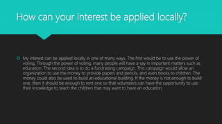 How can your interest be applied locally?
 My interest can be applied locally in one of many ways. The first would be to use the power of
voting. Through the power of voting, many people will have a say in important matters such as
education. The second idea is to do a fundraising campaign. This campaign would allow an
organization to use the money to provide papers and pencils, and even books to children. The
money could also be used to build an educational building. If the money is not enough to build
one, then it should be enough to rent one so that volunteers can have the opportunity to use
their knowledge to teach the children that may want to have an education.
 
