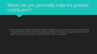 Where can you personally make the greatest
contribution?
 I can make the greatest contribution through volunteering. I can volunteer my hours to help tutor
or teach children. I believe that if everybody was willing to volunteer a couple of hours from their
week, then it would be possible to provide children with an education.
 