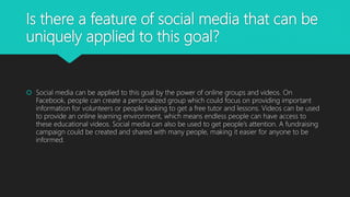 Is there a feature of social media that can be
uniquely applied to this goal?
 Social media can be applied to this goal by the power of online groups and videos. On
Facebook, people can create a personalized group which could focus on providing important
information for volunteers or people looking to get a free tutor and lessons. Videos can be used
to provide an online learning environment, which means endless people can have access to
these educational videos. Social media can also be used to get people’s attention. A fundraising
campaign could be created and shared with many people, making it easier for anyone to be
informed.
 