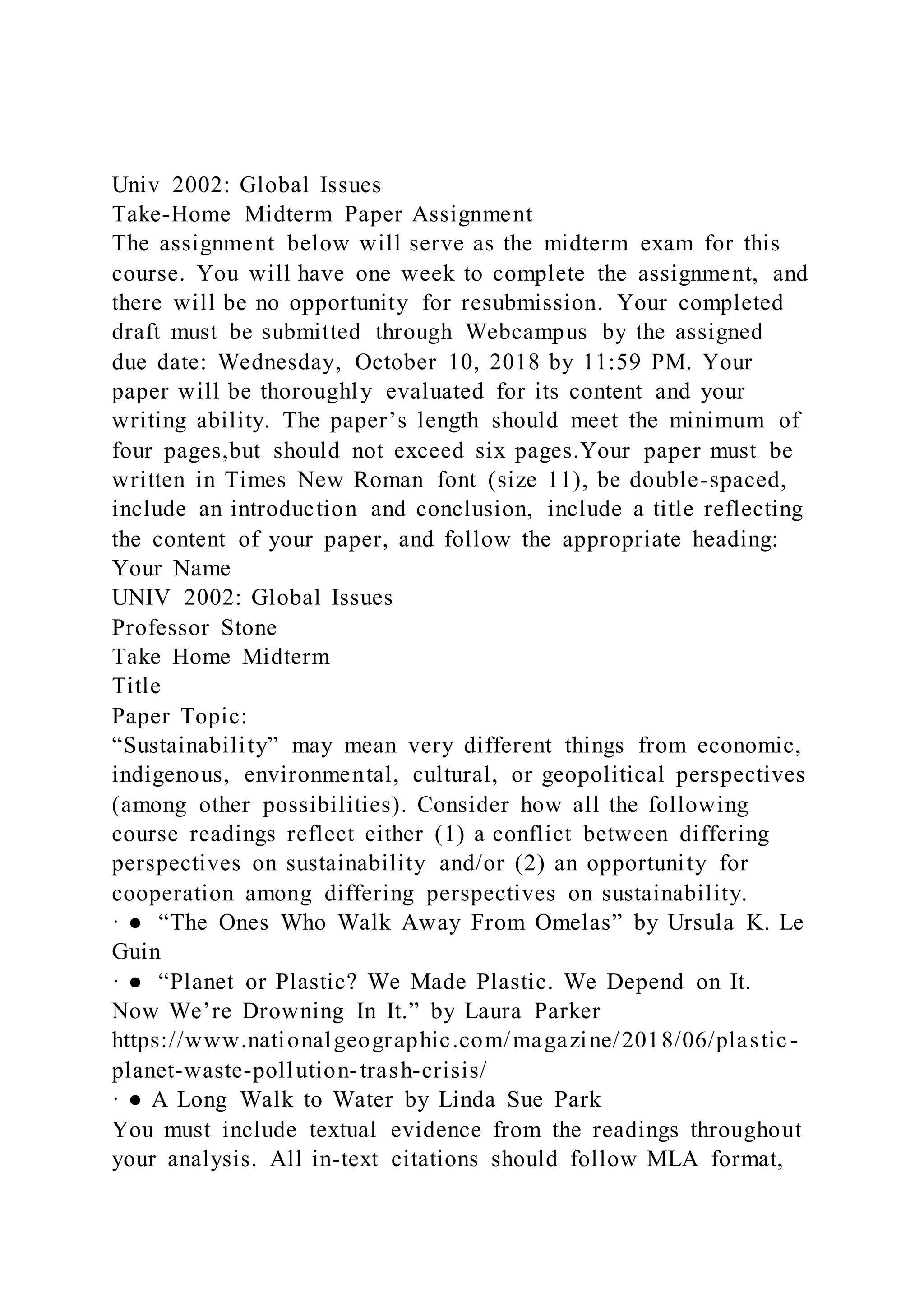 Univ 2002: Global Issues
Take-Home Midterm Paper Assignment
The assignment below will serve as the midterm exam for this
course. You will have one week to complete the assignment, and
there will be no opportunity for resubmission. Your completed
draft must be submitted through Webcampus by the assigned
due date: Wednesday, October 10, 2018 by 11:59 PM. Your
paper will be thoroughly evaluated for its content and your
writing ability. The paper’s length should meet the minimum of
four pages,but should not exceed six pages.Your paper must be
written in Times New Roman font (size 11), be double-spaced,
include an introduction and conclusion, include a title reflecting
the content of your paper, and follow the appropriate heading:
Your Name
UNIV 2002: Global Issues
Professor Stone
Take Home Midterm
Title
Paper Topic:
“Sustainability” may mean very different things from economic,
indigenous, environmental, cultural, or geopolitical perspectives
(among other possibilities). Consider how all the following
course readings reflect either (1) a conflict between differing
perspectives on sustainability and/or (2) an opportunity for
cooperation among differing perspectives on sustainability.
· ● “The Ones Who Walk Away From Omelas” by Ursula K. Le
Guin
· ● “Planet or Plastic? We Made Plastic. We Depend on It.
Now We’re Drowning In It.” by Laura Parker
https://www.nationalgeographic.com/magazine/2018/06/plastic-
planet-waste-pollution-trash-crisis/
· ● A Long Walk to Water by Linda Sue Park
You must include textual evidence from the readings throughout
your analysis. All in-text citations should follow MLA format,
 