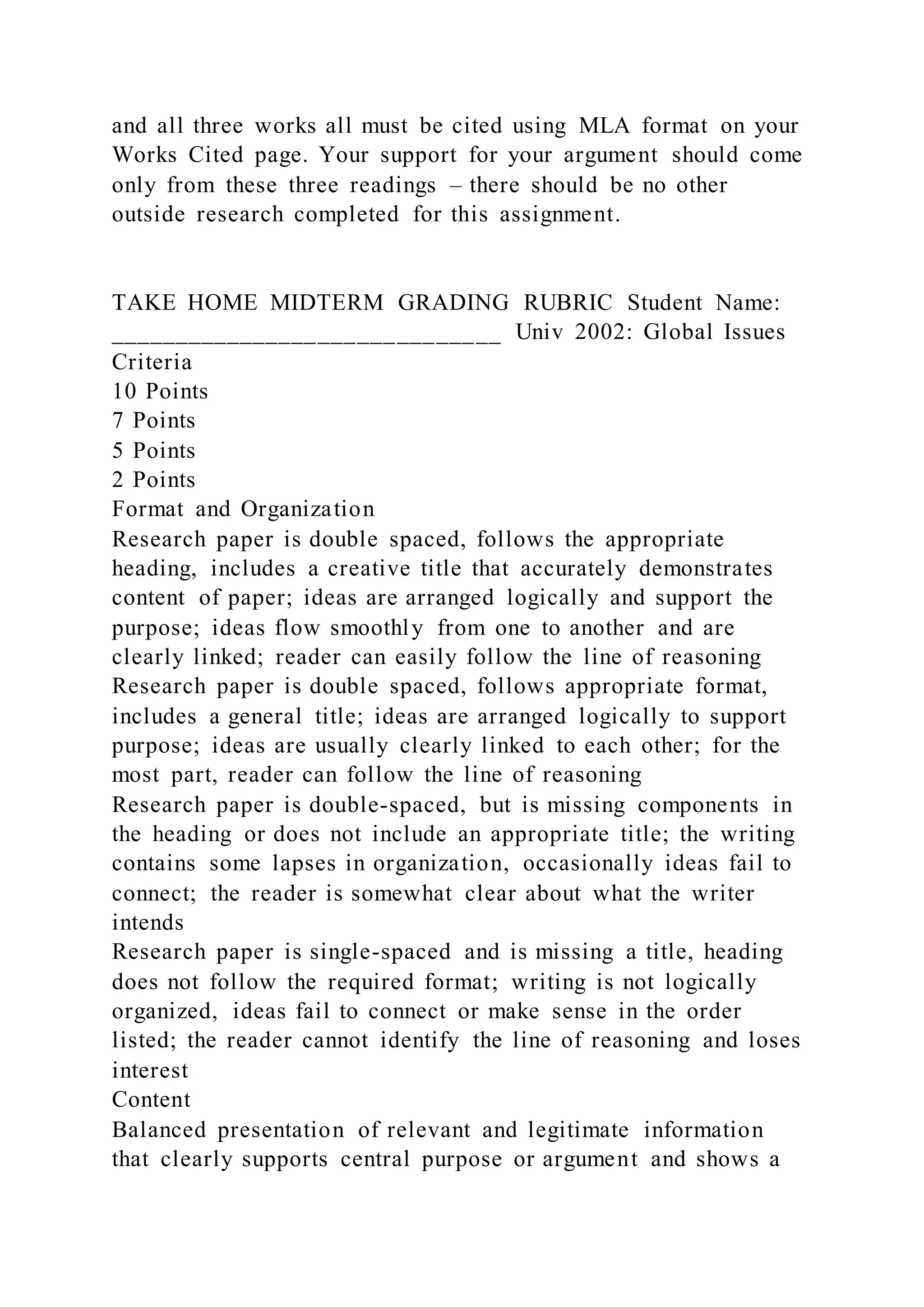 and all three works all must be cited using MLA format on your
Works Cited page. Your support for your argument should come
only from these three readings – there should be no other
outside research completed for this assignment.
TAKE HOME MIDTERM GRADING RUBRIC Student Name:
______________________________ Univ 2002: Global Issues
Criteria
10 Points
7 Points
5 Points
2 Points
Format and Organization
Research paper is double spaced, follows the appropriate
heading, includes a creative title that accurately demonstrates
content of paper; ideas are arranged logically and support the
purpose; ideas flow smoothly from one to another and are
clearly linked; reader can easily follow the line of reasoning
Research paper is double spaced, follows appropriate format,
includes a general title; ideas are arranged logically to support
purpose; ideas are usually clearly linked to each other; for the
most part, reader can follow the line of reasoning
Research paper is double-spaced, but is missing components in
the heading or does not include an appropriate title; the writing
contains some lapses in organization, occasionally ideas fail to
connect; the reader is somewhat clear about what the writer
intends
Research paper is single-spaced and is missing a title, heading
does not follow the required format; writing is not logically
organized, ideas fail to connect or make sense in the order
listed; the reader cannot identify the line of reasoning and loses
interest
Content
Balanced presentation of relevant and legitimate information
that clearly supports central purpose or argument and shows a
 