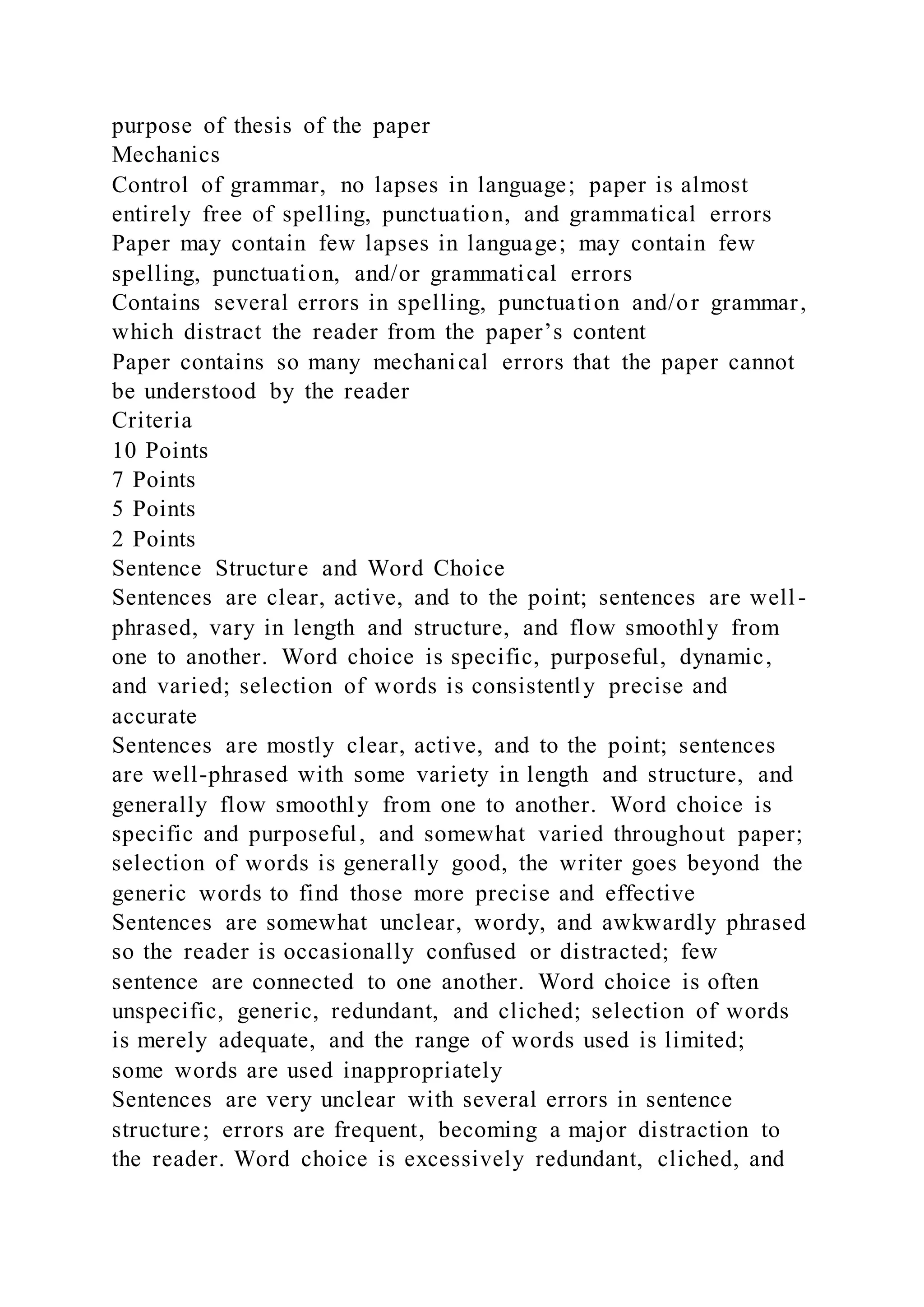 purpose of thesis of the paper
Mechanics
Control of grammar, no lapses in language; paper is almost
entirely free of spelling, punctuation, and grammatical errors
Paper may contain few lapses in language; may contain few
spelling, punctuation, and/or grammatical errors
Contains several errors in spelling, punctuation and/or grammar,
which distract the reader from the paper’s content
Paper contains so many mechanical errors that the paper cannot
be understood by the reader
Criteria
10 Points
7 Points
5 Points
2 Points
Sentence Structure and Word Choice
Sentences are clear, active, and to the point; sentences are well-
phrased, vary in length and structure, and flow smoothly from
one to another. Word choice is specific, purposeful, dynamic,
and varied; selection of words is consistently precise and
accurate
Sentences are mostly clear, active, and to the point; sentences
are well-phrased with some variety in length and structure, and
generally flow smoothly from one to another. Word choice is
specific and purposeful, and somewhat varied throughout paper;
selection of words is generally good, the writer goes beyond the
generic words to find those more precise and effective
Sentences are somewhat unclear, wordy, and awkwardly phrased
so the reader is occasionally confused or distracted; few
sentence are connected to one another. Word choice is often
unspecific, generic, redundant, and cliched; selection of words
is merely adequate, and the range of words used is limited;
some words are used inappropriately
Sentences are very unclear with several errors in sentence
structure; errors are frequent, becoming a major distraction to
the reader. Word choice is excessively redundant, cliched, and
 
