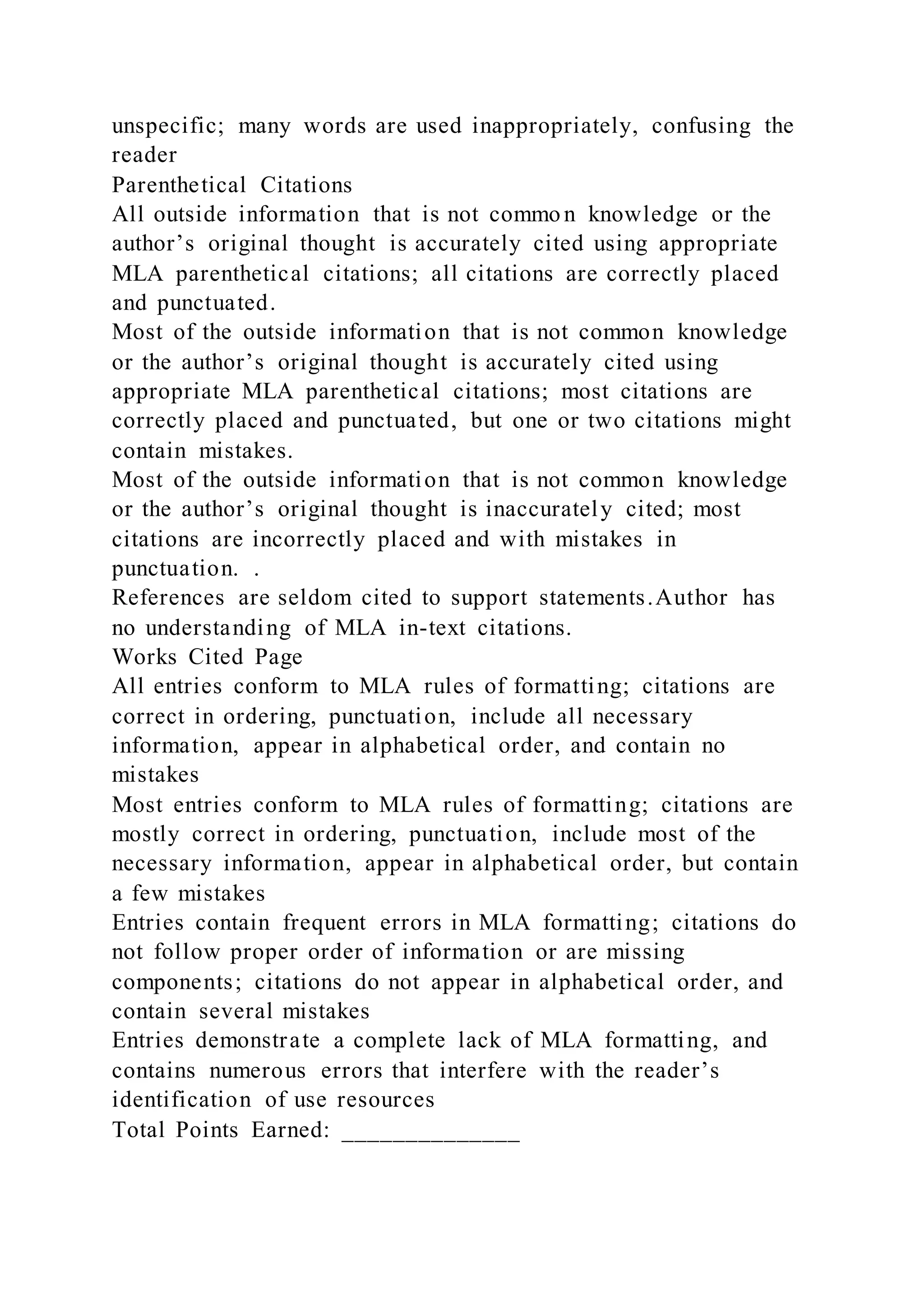 unspecific; many words are used inappropriately, confusing the
reader
Parenthetical Citations
All outside information that is not commo n knowledge or the
author’s original thought is accurately cited using appropriate
MLA parenthetical citations; all citations are correctly placed
and punctuated.
Most of the outside information that is not common knowledge
or the author’s original thought is accurately cited using
appropriate MLA parenthetical citations; most citations are
correctly placed and punctuated, but one or two citations might
contain mistakes.
Most of the outside information that is not common knowledge
or the author’s original thought is inaccurately cited; most
citations are incorrectly placed and with mistakes in
punctuation. .
References are seldom cited to support statements.Author has
no understanding of MLA in-text citations.
Works Cited Page
All entries conform to MLA rules of formatting; citations are
correct in ordering, punctuation, include all necessary
information, appear in alphabetical order, and contain no
mistakes
Most entries conform to MLA rules of formatting; citations are
mostly correct in ordering, punctuation, include most of the
necessary information, appear in alphabetical order, but contain
a few mistakes
Entries contain frequent errors in MLA formatting; citations do
not follow proper order of information or are missing
components; citations do not appear in alphabetical order, and
contain several mistakes
Entries demonstrate a complete lack of MLA formatting, and
contains numerous errors that interfere with the reader’s
identification of use resources
Total Points Earned: ______________
 
