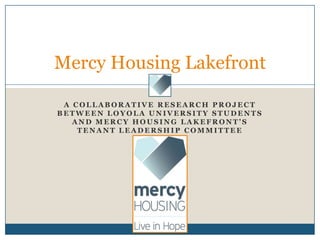 Mercy Housing Lakefront

 A COLLABORATIVE RESEARCH PROJECT
BETWEEN LOYOLA UNIVERSITY STUDENTS
   AND MERCY HOUSING LAKEFRONT’S
    TENANT LEADERSHIP COMMITTEE
 