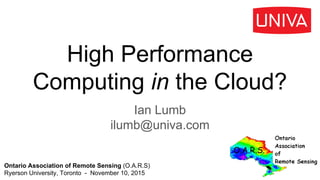 High Performance
Computing in the Cloud?
Ian Lumb
ilumb@univa.com
Ontario Association of Remote Sensing (O.A.R.S)
Ryerson University, Toronto - November 10, 2015
 