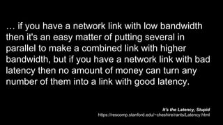 … if you have a network link with low bandwidth
then it's an easy matter of putting several in
parallel to make a combined link with higher
bandwidth, but if you have a network link with bad
latency then no amount of money can turn any
number of them into a link with good latency.
It's the Latency, Stupid
https://rescomp.stanford.edu/~cheshire/rants/Latency.html
 