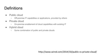 Definitions
● Public cloud
○ Off-premise IT capabilities or applications, provided by others
● Private cloud
○ On-premise enablement of cloud capabilities with existing IT
● Hybrid cloud
○ Some combination of public and private clouds
 