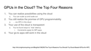 GPUs in the Cloud? The Top Four Reasons
1. You can realize possibilities using the cloud
a. You can scale up and scale out
2. You still realize the promise of GPU programmability
a. … via HPC in the cloud
3. Your use of the cloud is transparent
a. You’ve found ways to `hide’ latency
i. Constraints apply for MPI apps
4. Your go-to apps still work in the cloud
http://info.brightcomputing.com/Blog/bid/196290/The-Top-4-Reasons-You-Should-Try-Cloud-Based-GPUs-for-HPC
 