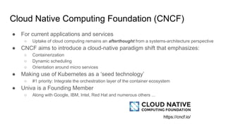 Cloud Native Computing Foundation (CNCF)
● For current applications and services
○ Uptake of cloud computing remains an afterthought from a systems-architecture perspective
● CNCF aims to introduce a cloud-native paradigm shift that emphasizes:
○ Containerization
○ Dynamic scheduling
○ Orientation around micro services
● Making use of Kubernetes as a ‘seed technology’
○ #1 priority: Integrate the orchestration layer of the container ecosystem
● Univa is a Founding Member
○ Along with Google, IBM, Intel, Red Hat and numerous others ...
https://cncf.io/
 