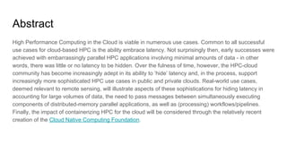 Abstract
High Performance Computing in the Cloud is viable in numerous use cases. Common to all successful
use cases for cloud-based HPC is the ability embrace latency. Not surprisingly then, early successes were
achieved with embarrassingly parallel HPC applications involving minimal amounts of data - in other
words, there was little or no latency to be hidden. Over the fulness of time, however, the HPC-cloud
community has become increasingly adept in its ability to ‘hide’ latency and, in the process, support
increasingly more sophisticated HPC use cases in public and private clouds. Real-world use cases,
deemed relevant to remote sensing, will illustrate aspects of these sophistications for hiding latency in
accounting for large volumes of data, the need to pass messages between simultaneously executing
components of distributed-memory parallel applications, as well as (processing) workflows/pipelines.
Finally, the impact of containerizing HPC for the cloud will be considered through the relatively recent
creation of the Cloud Native Computing Foundation.
 