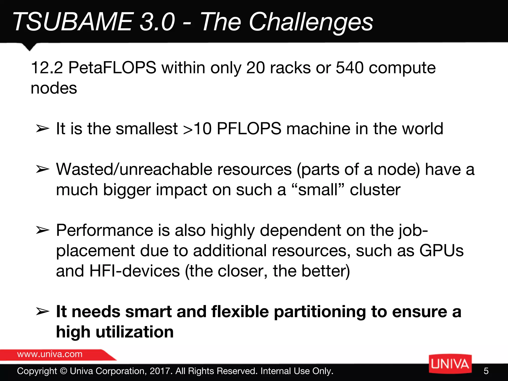 www.univa.com
Copyright © Univa Corporation, 2017. All Rights Reserved. Internal Use Only. 5
TSUBAME 3.0 - The Challenges
12.2 PetaFLOPS within only 20 racks or 540 compute
nodes
➢ It is the smallest >10 PFLOPS machine in the world
➢ Wasted/unreachable resources (parts of a node) have a
much bigger impact on such a “small” cluster
➢ Performance is also highly dependent on the job-
placement due to additional resources, such as GPUs
and HFI-devices (the closer, the better)
➢ It needs smart and flexible partitioning to ensure a
high utilization
 