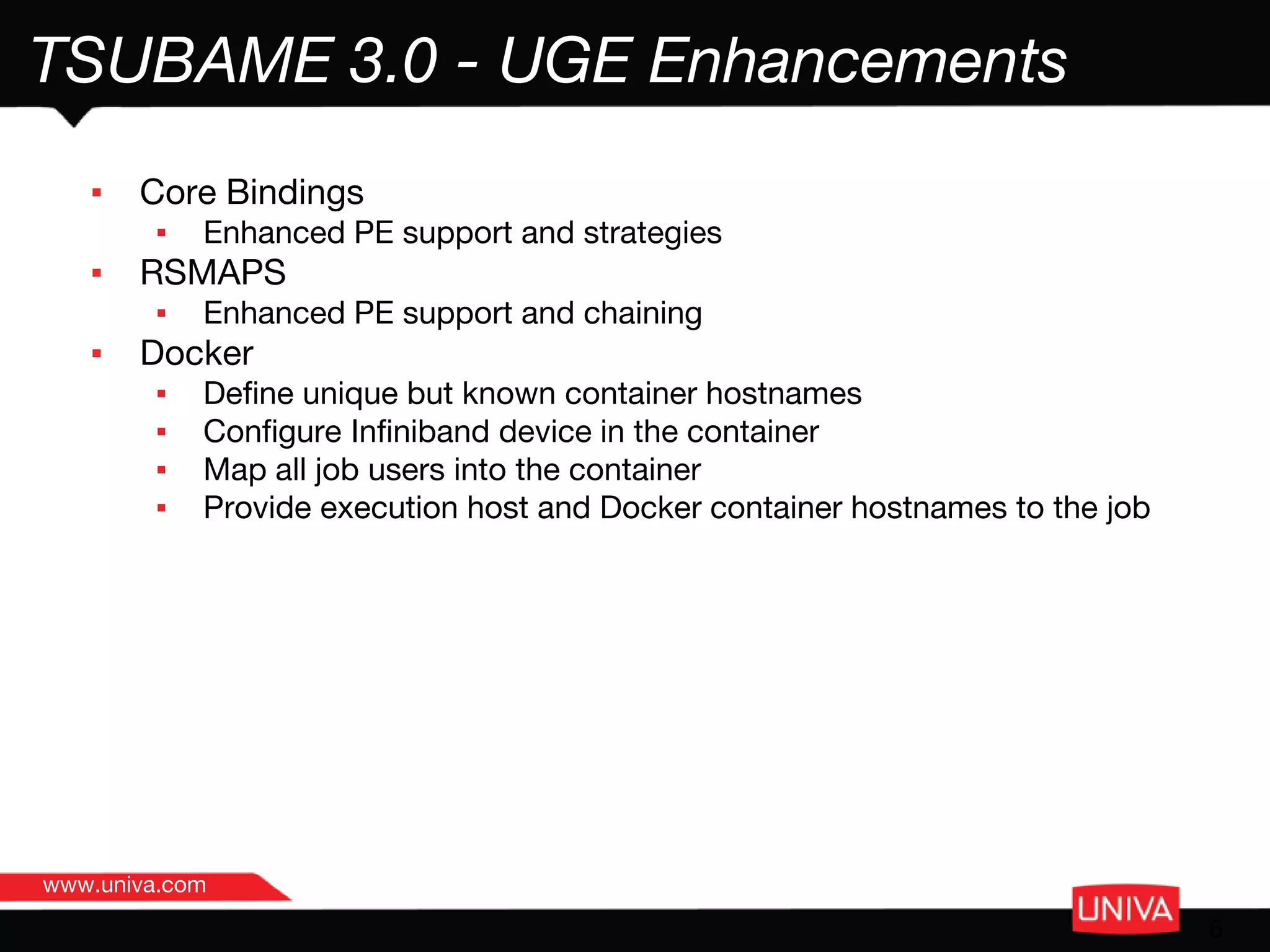 www.univa.com
6
TSUBAME 3.0 - UGE Enhancements
▪ Core Bindings
▪ Enhanced PE support and strategies
▪ RSMAPS
▪ Enhanced PE support and chaining
▪ Docker
▪ Define unique but known container hostnames
▪ Configure Infiniband device in the container
▪ Map all job users into the container
▪ Provide execution host and Docker container hostnames to the job
 